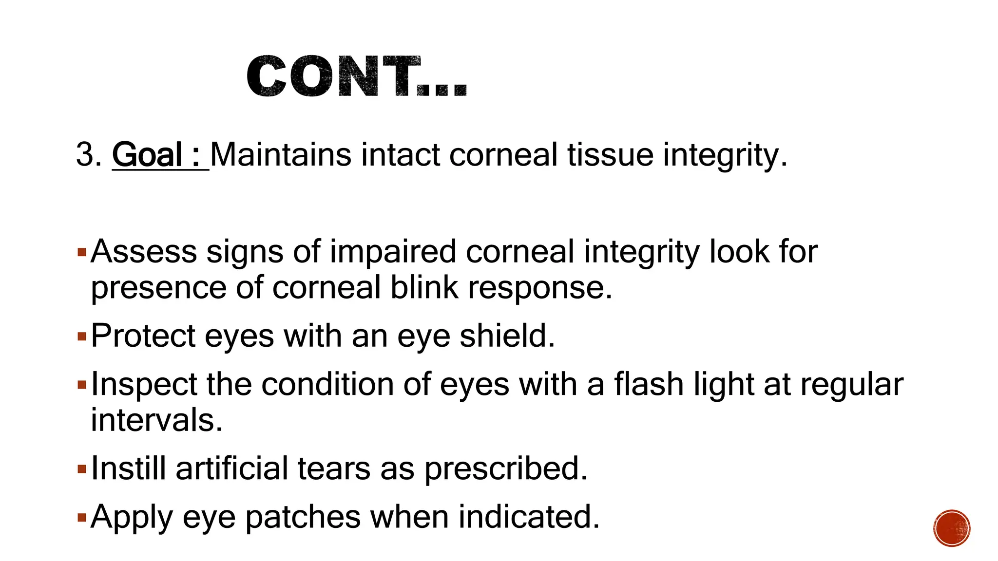 3. Goal : Maintains intact corneal tissue integrity.
Assess signs of impaired corneal integrity look for
presence of corneal blink response.
Protect eyes with an eye shield.
Inspect the condition of eyes with a flash light at regular
intervals.
Instill artificial tears as prescribed.
Apply eye patches when indicated.
 