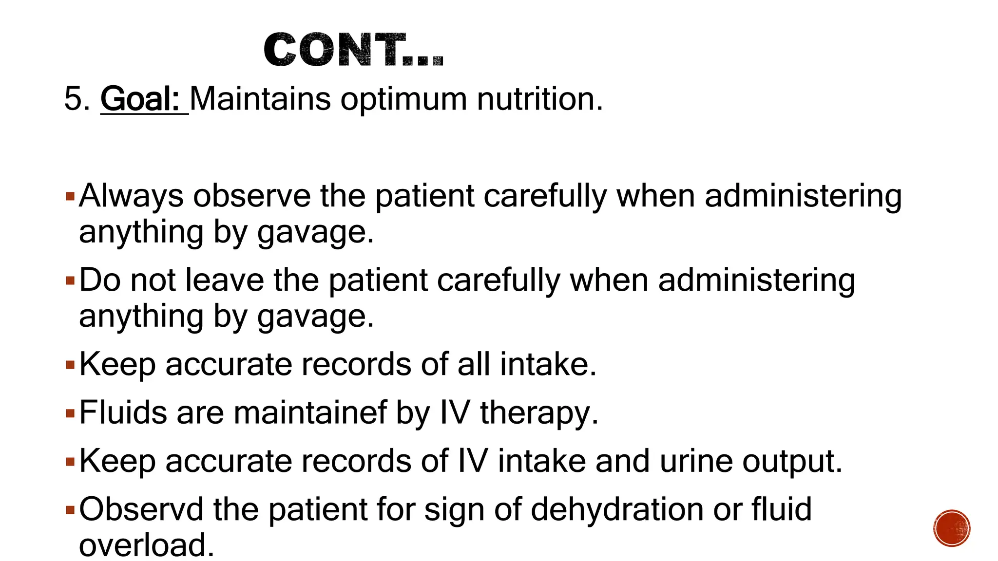5. Goal: Maintains optimum nutrition.
Always observe the patient carefully when administering
anything by gavage.
Do not leave the patient carefully when administering
anything by gavage.
Keep accurate records of all intake.
Fluids are maintainef by IV therapy.
Keep accurate records of IV intake and urine output.
Observd the patient for sign of dehydration or fluid
overload.
 