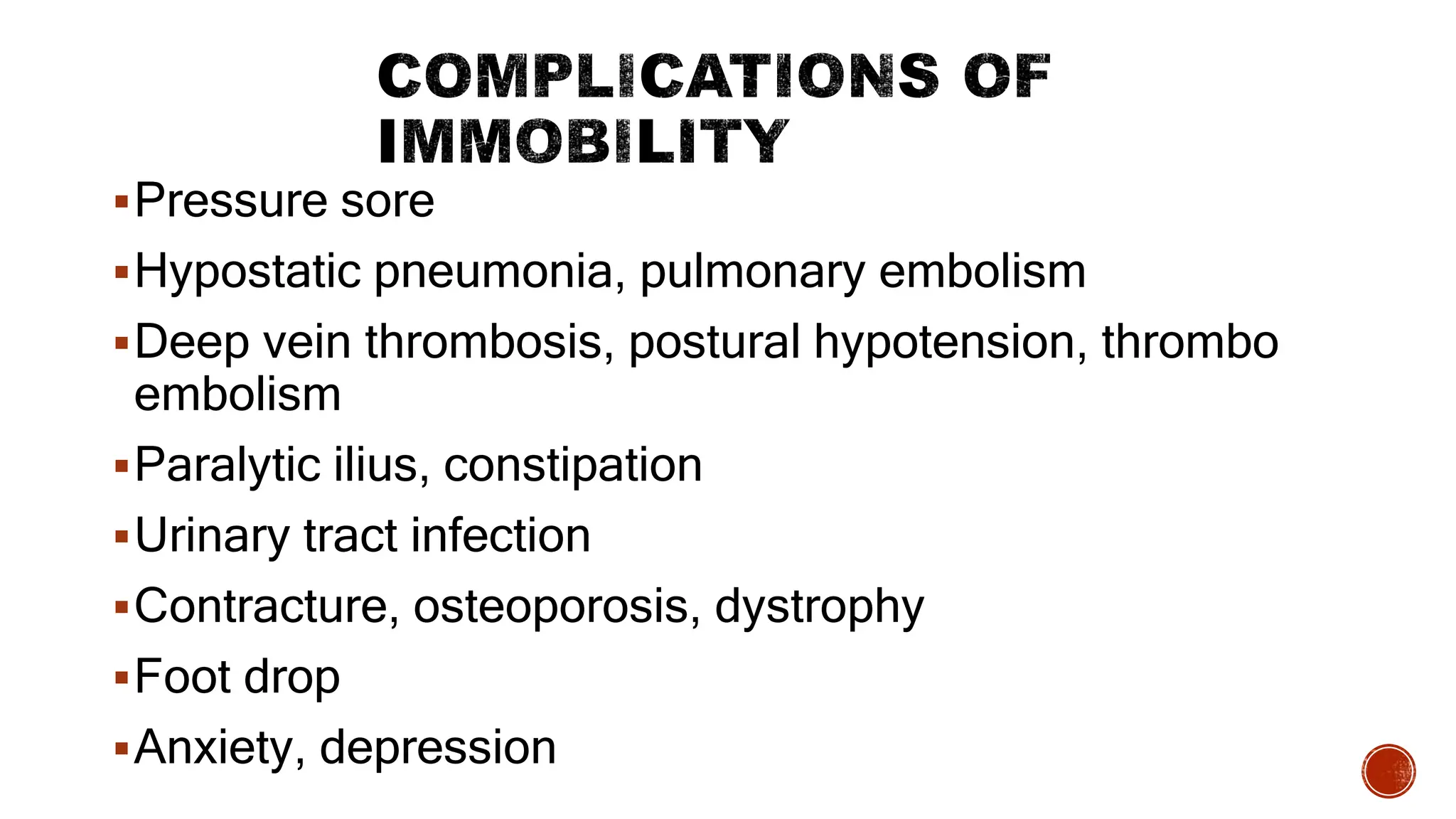 Pressure sore
Hypostatic pneumonia, pulmonary embolism
Deep vein thrombosis, postural hypotension, thrombo
embolism
Paralytic ilius, constipation
Urinary tract infection
Contracture, osteoporosis, dystrophy
Foot drop
Anxiety, depression
 