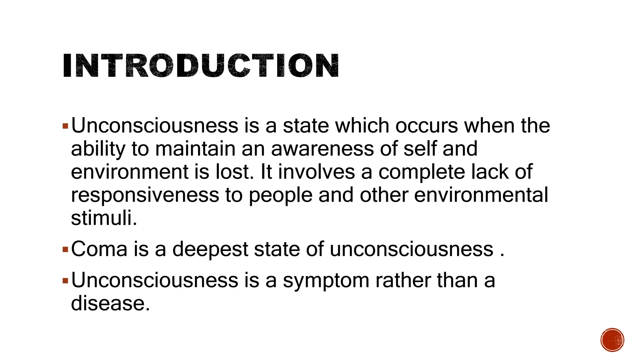Unconsciousness is a state which occurs when the
ability to maintain an awareness of self and
environment is lost. It involves a complete lack of
responsiveness to people and other environmental
stimuli.
Coma is a deepest state of unconsciousness .
Unconsciousness is a symptom rather than a
disease.
 