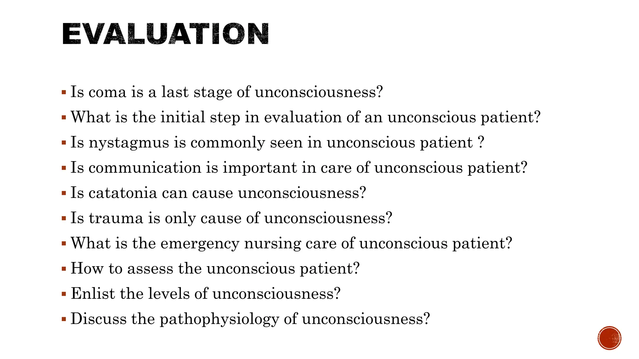  Is coma is a last stage of unconsciousness?
 What is the initial step in evaluation of an unconscious patient?
 Is nystagmus is commonly seen in unconscious patient ?
 Is communication is important in care of unconscious patient?
 Is catatonia can cause unconsciousness?
 Is trauma is only cause of unconsciousness?
 What is the emergency nursing care of unconscious patient?
 How to assess the unconscious patient?
 Enlist the levels of unconsciousness?
 Discuss the pathophysiology of unconsciousness?
 