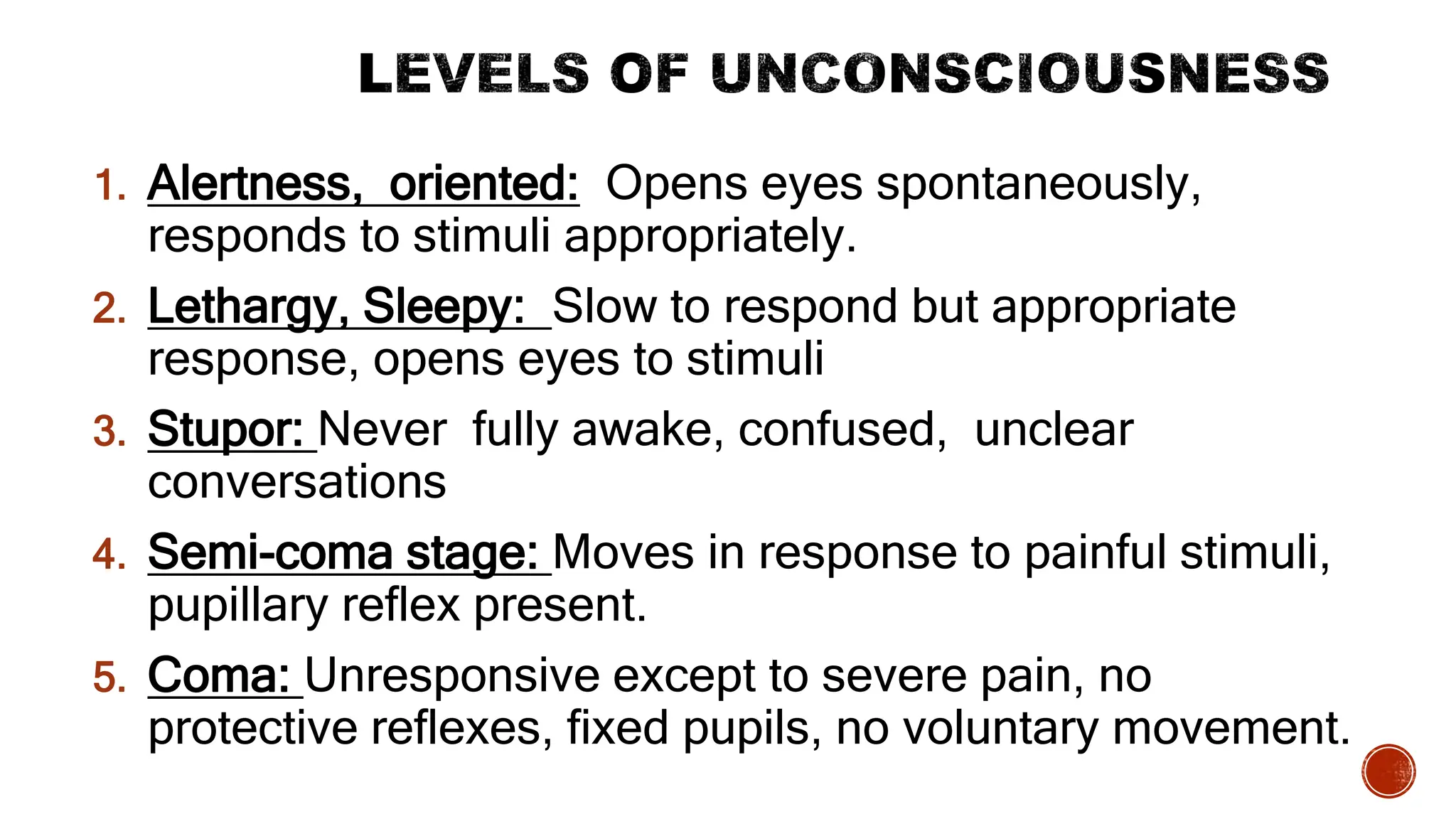 1. Alertness, oriented: Opens eyes spontaneously,
responds to stimuli appropriately.
2. Lethargy, Sleepy: Slow to respond but appropriate
response, opens eyes to stimuli
3. Stupor: Never fully awake, confused, unclear
conversations
4. Semi-coma stage: Moves in response to painful stimuli,
pupillary reflex present.
5. Coma: Unresponsive except to severe pain, no
protective reflexes, fixed pupils, no voluntary movement.
 