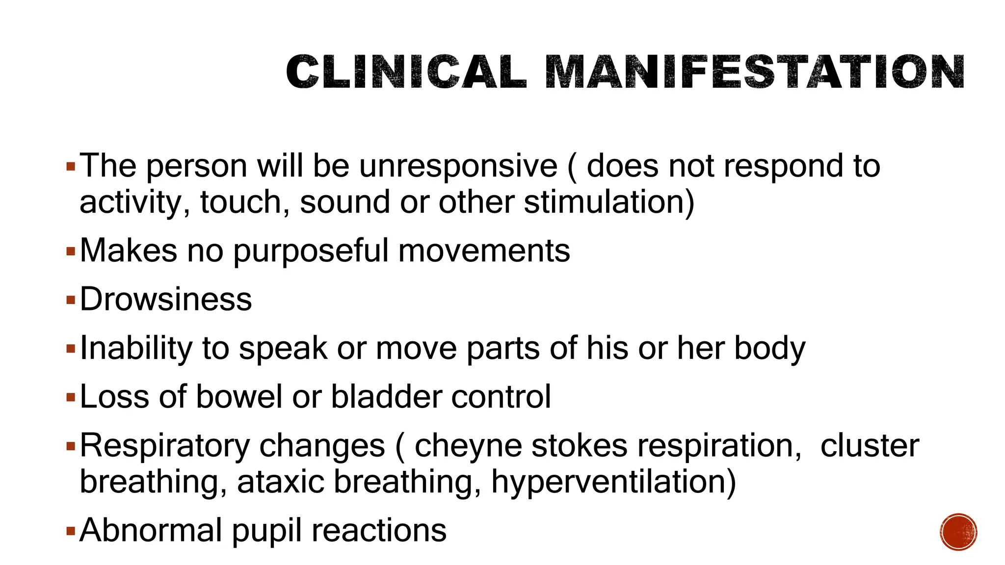 The person will be unresponsive ( does not respond to
activity, touch, sound or other stimulation)
Makes no purposeful movements
Drowsiness
Inability to speak or move parts of his or her body
Loss of bowel or bladder control
Respiratory changes ( cheyne stokes respiration, cluster
breathing, ataxic breathing, hyperventilation)
Abnormal pupil reactions
 