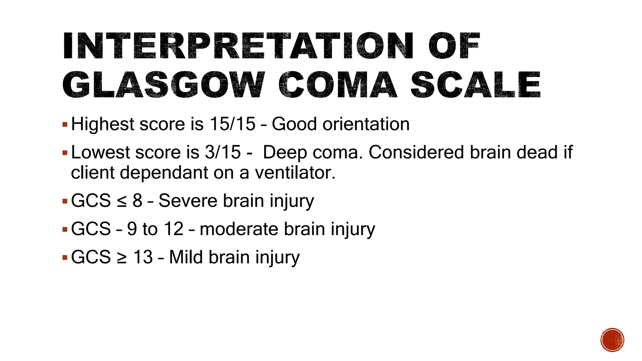 Highest score is 15/15 – Good orientation
Lowest score is 3/15 - Deep coma. Considered brain dead if
client dependant on a ventilator.
GCS ≤ 8 – Severe brain injury
GCS – 9 to 12 – moderate brain injury
GCS ≥ 13 – Mild brain injury
 