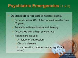 Psychiatric Emergencies (1 of 3)
• Depression is not part of normal aging.
– Occurs in about 6% of the population older than
65 years
– Treatable with medication and therapy
– Associated with a high suicide rate
– Risk factors include:
• A history of depression
• Chronic disease
• Loss (function, independence, significant
other)
 