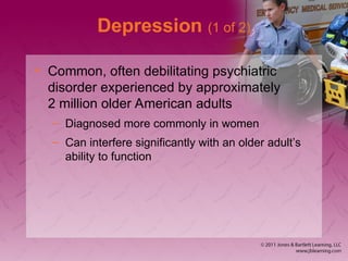 Depression (1 of 2)
• Common, often debilitating psychiatric
disorder experienced by approximately
2 million older American adults
– Diagnosed more commonly in women
– Can interfere significantly with an older adult’s
ability to function
 