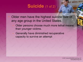 Suicide (1 of 2)
• Older men have the highest suicide rate of
any age group in the United States.
– Older persons choose much more lethal means
than younger victims.
– Generally have diminished recuperative
capacity to survive an attempt
 