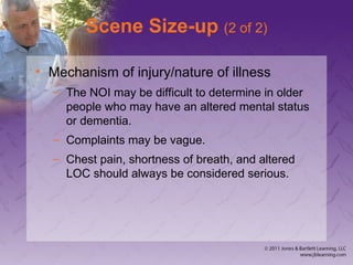 Scene Size-up (2 of 2)
• Mechanism of injury/nature of illness
– The NOI may be difficult to determine in older
people who may have an altered mental status
or dementia.
– Complaints may be vague.
– Chest pain, shortness of breath, and altered
LOC should always be considered serious.
 