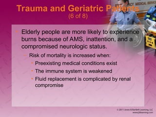 Trauma and Geriatric Patients
(6 of 8)
• Elderly people are more likely to experience
burns because of AMS, inattention, and a
compromised neurologic status.
– Risk of mortality is increased when:
• Preexisting medical conditions exist
• The immune system is weakened
• Fluid replacement is complicated by renal
compromise
 