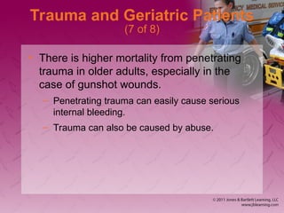 Trauma and Geriatric Patients
(7 of 8)
• There is higher mortality from penetrating
trauma in older adults, especially in the
case of gunshot wounds.
– Penetrating trauma can easily cause serious
internal bleeding.
– Trauma can also be caused by abuse.
 