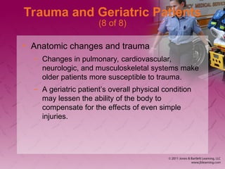 Trauma and Geriatric Patients
(8 of 8)
• Anatomic changes and trauma
– Changes in pulmonary, cardiovascular,
neurologic, and musculoskeletal systems make
older patients more susceptible to trauma.
– A geriatric patient’s overall physical condition
may lessen the ability of the body to
compensate for the effects of even simple
injuries.
 