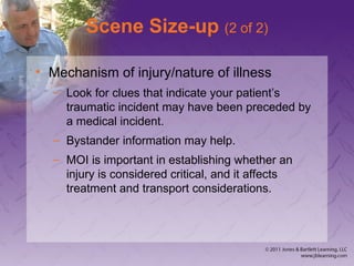 Scene Size-up (2 of 2)
• Mechanism of injury/nature of illness
– Look for clues that indicate your patient’s
traumatic incident may have been preceded by
a medical incident.
– Bystander information may help.
– MOI is important in establishing whether an
injury is considered critical, and it affects
treatment and transport considerations.
 