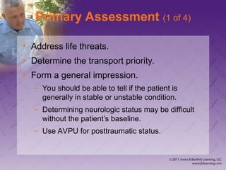 Primary Assessment (1 of 4)
• Address life threats.
• Determine the transport priority.
• Form a general impression.
– You should be able to tell if the patient is
generally in stable or unstable condition.
– Determining neurologic status may be difficult
without the patient’s baseline.
– Use AVPU for posttraumatic status.
 