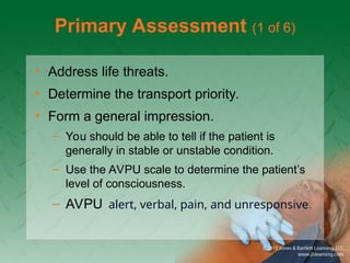 Primary Assessment (1 of 6)
• Address life threats.
• Determine the transport priority.
• Form a general impression.
– You should be able to tell if the patient is
generally in stable or unstable condition.
– Use the AVPU scale to determine the patient’s
level of consciousness.
– AVPU alert, verbal, pain, and unresponsive.
 