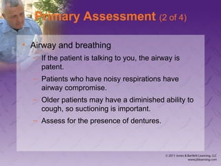 Primary Assessment (2 of 4)
• Airway and breathing
– If the patient is talking to you, the airway is
patent.
– Patients who have noisy respirations have
airway compromise.
– Older patients may have a diminished ability to
cough, so suctioning is important.
– Assess for the presence of dentures.
 