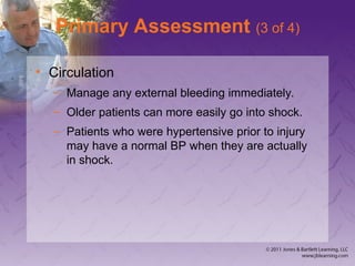 Primary Assessment (3 of 4)
• Circulation
– Manage any external bleeding immediately.
– Older patients can more easily go into shock.
– Patients who were hypertensive prior to injury
may have a normal BP when they are actually
in shock.
 