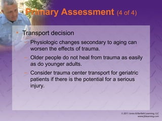 Primary Assessment (4 of 4)
• Transport decision
– Physiologic changes secondary to aging can
worsen the effects of trauma.
– Older people do not heal from trauma as easily
as do younger adults.
– Consider trauma center transport for geriatric
patients if there is the potential for a serious
injury.
 