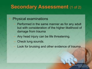 Secondary Assessment (1 of 2)
• Physical examinations
– Performed in the same manner as for any adult
but with consideration of the higher likelihood of
damage from trauma
– Any head injury can be life threatening.
– Check lung sounds.
– Look for bruising and other evidence of trauma.
 