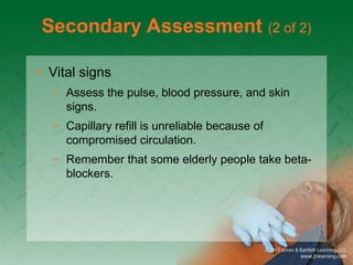Secondary Assessment (2 of 2)
• Vital signs
– Assess the pulse, blood pressure, and skin
signs.
– Capillary refill is unreliable because of
compromised circulation.
– Remember that some elderly people take beta-
blockers.
 