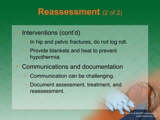 Reassessment (2 of 2)
• Interventions (cont’d)
– In hip and pelvic fractures, do not log roll.
– Provide blankets and heat to prevent
hypothermia.
• Communications and documentation
– Communication can be challenging.
– Document assessment, treatment, and
reassessment.
 