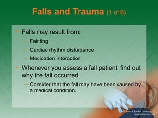 Falls and Trauma (1 of 6)
• Falls may result from:
– Fainting
– Cardiac rhythm disturbance
– Medication interaction
• Whenever you assess a fall patient, find out
why the fall occurred.
– Consider that the fall may have been caused by
a medical condition.
 