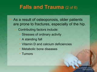 Falls and Trauma (2 of 6)
• As a result of osteoporosis, older patients
are prone to fractures, especially of the hip.
– Contributing factors include:
• Stresses of ordinary activity
• A standing fall
• Vitamin D and calcium deficiencies
• Metabolic bone diseases
• Tumors
 
