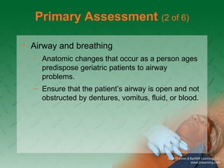 Primary Assessment (2 of 6)
• Airway and breathing
– Anatomic changes that occur as a person ages
predispose geriatric patients to airway
problems.
– Ensure that the patient’s airway is open and not
obstructed by dentures, vomitus, fluid, or blood.
 