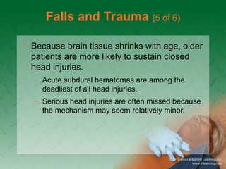 Falls and Trauma (5 of 6)
• Because brain tissue shrinks with age, older
patients are more likely to sustain closed
head injuries.
– Acute subdural hematomas are among the
deadliest of all head injuries.
– Serious head injuries are often missed because
the mechanism may seem relatively minor.
 