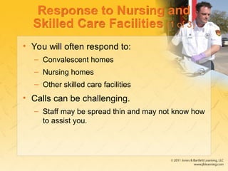 Response to Nursing and
Skilled Care Facilities (1 of 3)
• You will often respond to:
– Convalescent homes
– Nursing homes
– Other skilled care facilities
• Calls can be challenging.
– Staff may be spread thin and may not know how
to assist you.
 