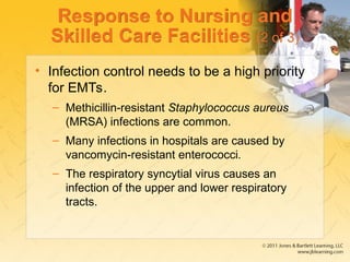 Response to Nursing and
Skilled Care Facilities (2 of 3)
• Infection control needs to be a high priority
for EMTs.
– Methicillin-resistant Staphylococcus aureus
(MRSA) infections are common.
– Many infections in hospitals are caused by
vancomycin-resistant enterococci.
– The respiratory syncytial virus causes an
infection of the upper and lower respiratory
tracts.
 
