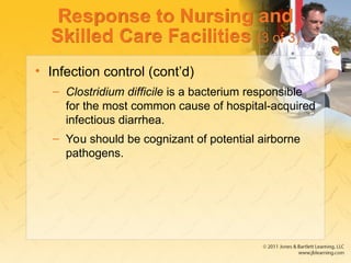 Response to Nursing and
Skilled Care Facilities (3 of 3)
• Infection control (cont’d)
– Clostridium difficile is a bacterium responsible
for the most common cause of hospital-acquired
infectious diarrhea.
– You should be cognizant of potential airborne
pathogens.
 
