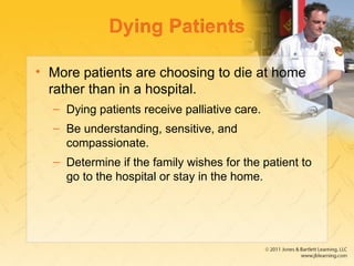 Dying Patients
• More patients are choosing to die at home
rather than in a hospital.
– Dying patients receive palliative care.
– Be understanding, sensitive, and
compassionate.
– Determine if the family wishes for the patient to
go to the hospital or stay in the home.
 
