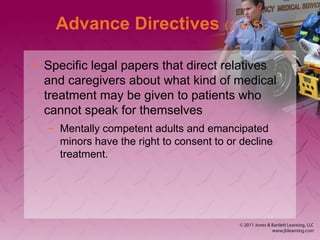 Advance Directives (1 of 5)
• Specific legal papers that direct relatives
and caregivers about what kind of medical
treatment may be given to patients who
cannot speak for themselves
– Mentally competent adults and emancipated
minors have the right to consent to or decline
treatment.
 