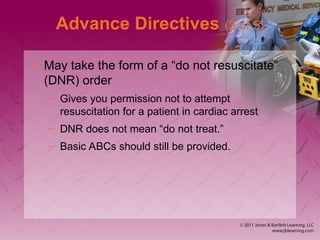 Advance Directives (3 of 5)
• May take the form of a “do not resuscitate”
(DNR) order
– Gives you permission not to attempt
resuscitation for a patient in cardiac arrest
– DNR does not mean “do not treat.”
– Basic ABCs should still be provided.
 