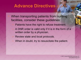 Advance Directives (5 of 5)
• When transporting patients from nursing
facilities, consider these guidelines:
– Patients have the right to refuse treatment.
– A DNR order is valid only if it is in the form of a
written order by a physician.
– Review state and local protocols.
– When in doubt, try to resuscitate the patient.
 
