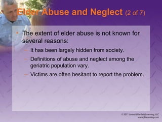 Elder Abuse and Neglect (2 of 7)
• The extent of elder abuse is not known for
several reasons:
– It has been largely hidden from society.
– Definitions of abuse and neglect among the
geriatric population vary.
– Victims are often hesitant to report the problem.
 