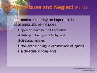Elder Abuse and Neglect (5 of 7)
• Information that may be important in
assessing abuse includes:
– Repeated visits to the ED or clinic
– A history of being accident-prone
– Soft-tissue injuries
– Unbelievable or vague explanations of injuries
– Psychosomatic complaints
 