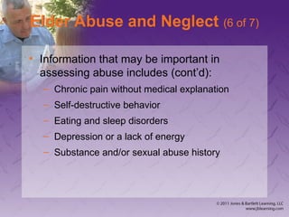 Elder Abuse and Neglect (6 of 7)
• Information that may be important in
assessing abuse includes (cont’d):
– Chronic pain without medical explanation
– Self-destructive behavior
– Eating and sleep disorders
– Depression or a lack of energy
– Substance and/or sexual abuse history
 