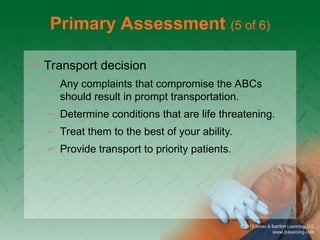 Primary Assessment (5 of 6)
• Transport decision
– Any complaints that compromise the ABCs
should result in prompt transportation.
– Determine conditions that are life threatening.
– Treat them to the best of your ability.
– Provide transport to priority patients.
 