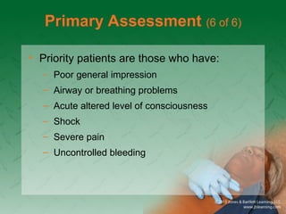 Primary Assessment (6 of 6)
• Priority patients are those who have:
– Poor general impression
– Airway or breathing problems
– Acute altered level of consciousness
– Shock
– Severe pain
– Uncontrolled bleeding
 