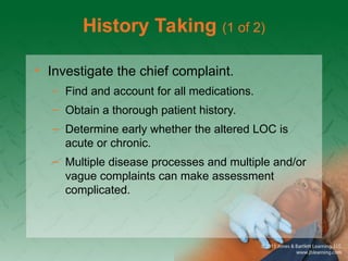 History Taking (1 of 2)
• Investigate the chief complaint.
– Find and account for all medications.
– Obtain a thorough patient history.
– Determine early whether the altered LOC is
acute or chronic.
– Multiple disease processes and multiple and/or
vague complaints can make assessment
complicated.
 