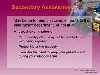 Secondary Assessment (1 of 3)
• May be performed on scene, en route to the
emergency department, or not at all
• Physical examinations
– Your elderly patient may not be comfortable
with being exposed.
– Protect his or her modesty.
– Consider the need to keep your patient warm
during your full-body scan.
 