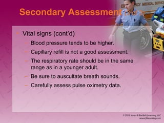 Secondary Assessment (3 of 3)
• Vital signs (cont’d)
– Blood pressure tends to be higher.
– Capillary refill is not a good assessment.
– The respiratory rate should be in the same
range as in a younger adult.
– Be sure to auscultate breath sounds.
– Carefully assess pulse oximetry data.
 