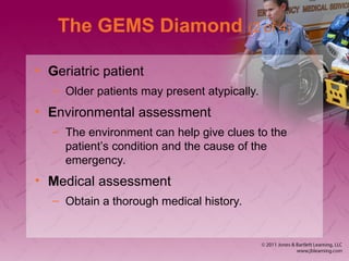The GEMS Diamond (2 of 4)
• Geriatric patient
– Older patients may present atypically.
• Environmental assessment
– The environment can help give clues to the
patient’s condition and the cause of the
emergency.
• Medical assessment
– Obtain a thorough medical history.
 