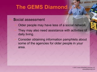 The GEMS Diamond (3 of 4)
• Social assessment
– Older people may have less of a social network.
– They may also need assistance with activities of
daily living.
– Consider obtaining information pamphlets about
some of the agencies for older people in your
area.
 