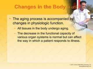Changes in the Body (1 of 2)
• The aging process is accompanied by
changes in physiologic function.
– All tissues in the body undergo aging.
– The decrease in the functional capacity of
various organ systems is normal but can affect
the way in which a patient responds to illness.
 