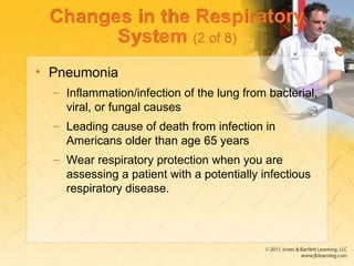 Changes in the Respiratory
System (2 of 8)
• Pneumonia
– Inflammation/infection of the lung from bacterial,
viral, or fungal causes
– Leading cause of death from infection in
Americans older than age 65 years
– Wear respiratory protection when you are
assessing a patient with a potentially infectious
respiratory disease.
 