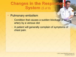 Changes in the Respiratory
System (5 of 8)
• Pulmonary embolism
– Condition that causes a sudden blockage of an
artery by a venous clot
– A patient will generally complain of symptoms of
chest pain.
 