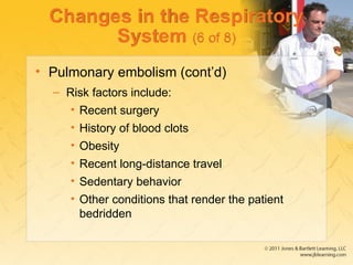 Changes in the Respiratory
System (6 of 8)
• Pulmonary embolism (cont’d)
– Risk factors include:
• Recent surgery
• History of blood clots
• Obesity
• Recent long-distance travel
• Sedentary behavior
• Other conditions that render the patient
bedridden
 