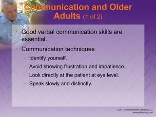 Communication and Older
Adults (1 of 2)
• Good verbal communication skills are
essential.
• Communication techniques
– Identify yourself.
– Avoid showing frustration and impatience.
– Look directly at the patient at eye level.
– Speak slowly and distinctly.
 